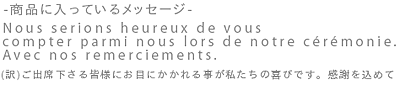 - 商品に入っているイメージ - Nous serions heureux de vous compter parmi nous lors de notre ceremonie Avec nos remerciments. （訳）ご出席下さる皆様にお目にかかれる事が私たちの喜びです。感謝を込めて